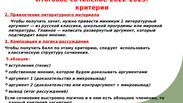 Итоговое сочинение 2022-2023: критерии   2. Привлечение литературного материала  Чтобы получить зачет, нужно привести минимум 1 литературный аргумент — из русской классики, школьной программы или мировой литературы. Главное — написать развернутый аргумент, который подтвердит ваше мнение. 3. Композиция и логика рассуждения Чтобы получить балл по этому критерию, следует использовать классическую структуру сочинения.   5 абзацев : вступление (тезис) собственное мнение, которое будем доказывать аргументами аргумент 1 (доказательство и микровывод) аргумент 2 (доказательство или контраргумент + микровывод) вывод (итог рассуждений) Если сочинение выстроено логично и в нем есть абзацное членение, то данный критерий засчитают.  