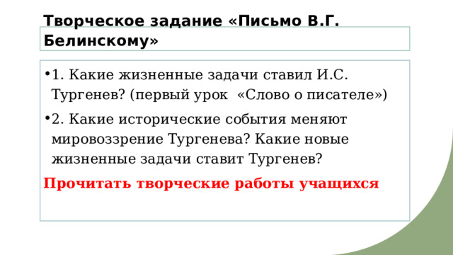 Творческое задание «Письмо В.Г. Белинскому» 1. Какие жизненные задачи ставил И.С. Тургенев? (первый урок «Слово о писателе») 2. Какие исторические события меняют мировоззрение Тургенева? Какие новые жизненные задачи ставит Тургенев? Прочитать творческие работы учащихся 