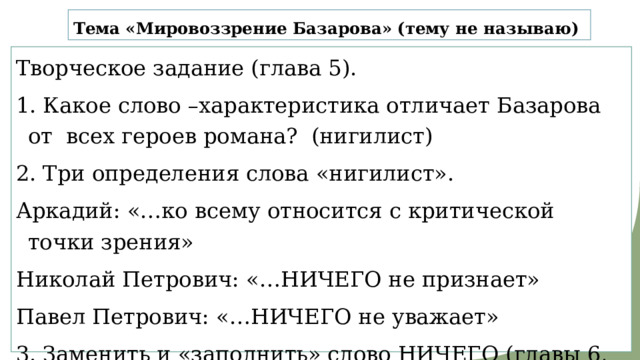 Тема «Мировоззрение Базарова» (тему не называю) Творческое задание (глава 5). 1. Какое слово –характеристика отличает Базарова от всех героев романа? (нигилист) 2. Три определения слова «нигилист». Аркадий: «…ко всему относится с критической точки зрения» Николай Петрович: «…НИЧЕГО не признает» Павел Петрович: «…НИЧЕГО не уважает» 3. Заменить и «заполнить» слово НИЧЕГО (главы 6, 7 концовка, 9) 