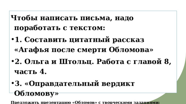 Чтобы написать письма, надо поработать с текстом: 1. Составить цитатный рассказ «Агафья после смерти Обломова» 2. Ольга и Штольц. Работа с главой 8, часть 4. 3. «Оправдательный вердикт Обломову» Предложить презентацию «Обломов» с творческими заданиями: молитва Ольги, коллаж, письма Ольги и Агафьи. 
