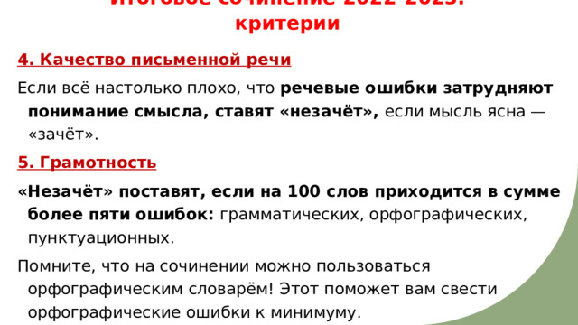 Итоговое сочинение 2022-2023: критерии 4. Качество письменной речи Если всё настолько плохо, что речевые ошибки затрудняют понимание смысла, ставят «незачёт», если мысль ясна — «зачёт». 5. Грамотность «Незачёт» поставят, если на 100 слов приходится в сумме более пяти ошибок: грамматических, орфографических, пунктуационных. Помните, что на сочинении можно пользоваться орфографическим словарём! Этот поможет вам свести орфографические ошибки к минимуму. 