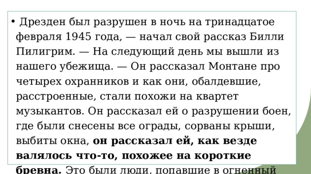   Дрезден был разрушен в ночь на тринадцатое февраля 1945 года, — начал свой рассказ Билли Пилигрим. — На следующий день мы вышли из нашего убежища. — Он рассказал Монтане про четырех охранников и как они, обалдевшие, расстроенные, стали похожи на квартет музыкантов. Он рассказал ей о разрушении боен, где были снесены все ограды, сорваны крыши, выбиты окна, он рассказал ей, как везде валялось что-то, похожее на короткие бревна. Это были люди, попавшие в огненный ураган. Такие дела. 