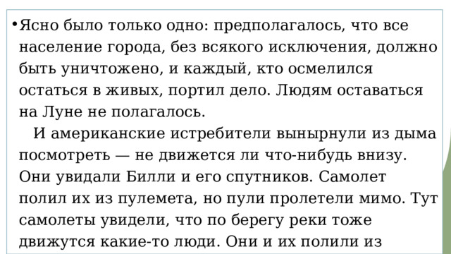 Ясно было только одно: предполагалось, что все население города, без всякого исключения, должно быть уничтожено, и каждый, кто осмелился остаться в живых, портил дело. Людям оставаться на Луне не полагалось.     И американские истребители вынырнули из дыма посмотреть — не движется ли что-нибудь внизу. Они увидали Билли и его спутников. Самолет полил их из пулемета, но пули пролетели мимо. Тут самолеты увидели, что по берегу реки тоже движутся какие-то люди. Они и их полили из пулеметов. В некоторых они попали. Такие дела.     Все это было задумано, чтобы скорее кончилась война. 
