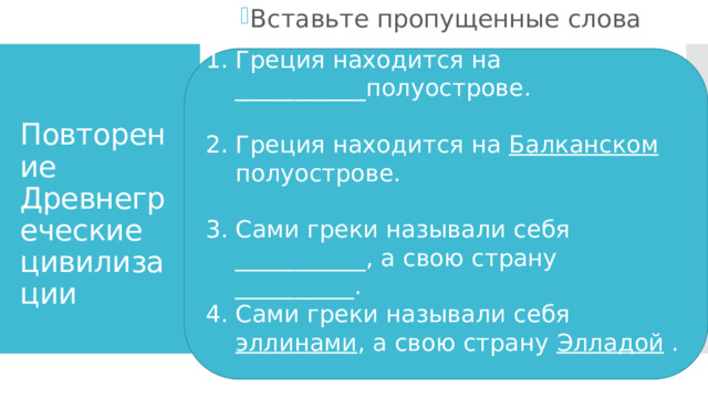 Вставьте пропущенные слова Греция находится на ___________полуострове. Греция находится на Балканском полуострове. Сами греки называли себя ___________, а свою страну __________. Сами греки называли себя эллинами , а свою страну Элладой .  Повторение Древнегреческие цивилизации 