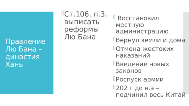  Восстановил местную администрацию Вернул земли и дома Отмена жестоких наказаний Введение новых законов Роспуск армии 202 г до н.э – подчинил весь Китай Ст.106, п.3, выписать реформы Лю Бана Правление Лю Бана – династия Хань 