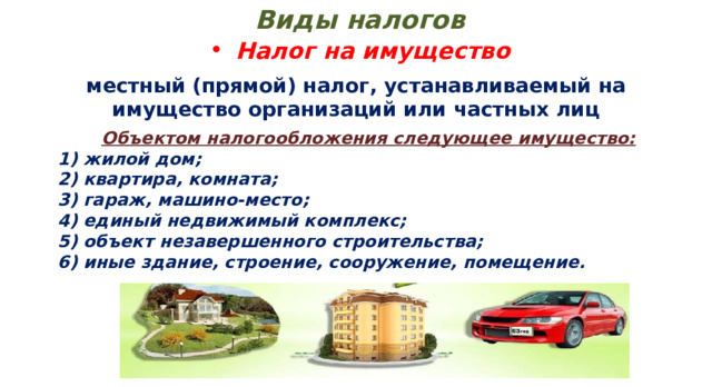 Виды налогов Налог на имущество местный (прямой) налог, устанавливаемый на имущество организаций или частных лиц Объектом налогообложения следующее имущество:   1) жилой дом;  2) квартира, комната;  3) гараж, машино-место;  4) единый недвижимый комплекс;  5) объект незавершенного строительства;  6) иные здание, строение, сооружение, помещение. 