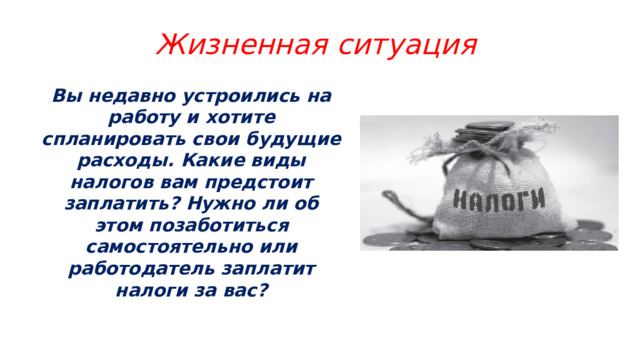 Жизненная ситуация Вы недавно устроились на работу и хотите спланировать свои будущие расходы. Какие виды налогов вам предстоит заплатить? Нужно ли об этом позаботиться самостоятельно или работодатель заплатит налоги за вас? 