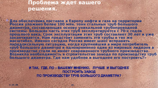 Проблема ждет вашего решения. Для обеспечения поставок в Европу нефти и газа на территории России уложено более 100 млн. тонн стальных труб большого диаметра, составляющих основу уникальной трубопроводной системы. Большая часть этих труб эксплуатируется с 70-х годов прошлого века, Срок эксплуатации этих труб составляет 30 лет и уже заканчивается. Нам предстоит заменить эти трубы в тех же масштабах. Именно сегодня Россия имеет шанс исправить парадоксальную ситуацию, когда крупнейший в мире потребитель труб большого диаметра и одновременно один из мировых лидеров в производстве стали не имеет современного трубного производства. Возникла необходимость в строительстве завода по производству труб большого диаметра. Где нам удобнее и выгоднее его построить?» 11.01.26   