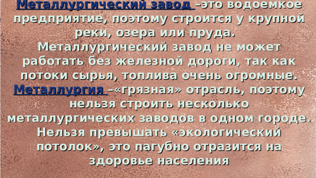 Металлургический завод –это водоемкое предприятие, поэтому строится у крупной реки, озера или пруда. Металлургический завод не может работать без железной дороги, так как потоки сырья, топлива очень огромные. Металлургия –«грязная» отрасль, поэтому нельзя строить несколько металлургических заводов в одном городе. Нельзя превышать «экологический потолок», это пагубно отразится на здоровье населения  11.01.26  