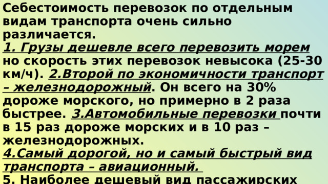 Себестоимость перевозок по отдельным видам транспорта очень сильно различается. 1. Грузы дешевле всего перевозить морем но скорость этих перевозок невысока (25-30 км/ч). 2.Второй по экономичности транспорт – железнодорожный . Он всего на 30% дороже морского, но примерно в 2 раза быстрее. 3.Автомобильные перевозки почти в 15 раз дороже морских и в 10 раз – железнодорожных. 4.Самый дорогой, но и самый быстрый вид транспорта – авиационный. 5. Наиболее дешевый вид пассажирских перевозок – автобусами . 