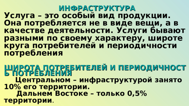  ИНФРАСТРУКТУРА Услуга – это особый вид продукции. Она потребляется не в виде вещи, а в качестве деятельности. Услуги бывают разными по своему характеру, широте круга потребителей и периодичности потребления  ШИРОТА ПОТРЕБИТЕЛЕЙ И ПЕРИОДИЧНОСТЬ ПОТРЕБЛЕНИЯ  Центральном – инфраструктурой занято 10% его территории.  Дальнем Востоке – только 0,5% территории . 