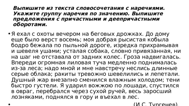 Выпишите из текста словосочетания с наречиями. Укажите группу наречия по значению. Выпишите предложения с причастными и деепричастными оборотами. Я ехал с охоты вечером на беговых дрожках. До дому еще было верст восемь; моя добрая рысистая кобыла бодро бежала по пыльной дороге, изредка прихрамывая и шевеля ушами; усталая собака, словно привязанная, ни на шаг не отставала от задних колес. Гроза надвигалась. Впереди огромная лиловая туча медленно поднималась из-за леса; надо мной и мне навстречу неслись длинные серые облака; ракиты тревожно шевелились и лепетали. Душный жар внезапно сменился влажным холодом; тени быстро густели. Я ударил вожжою по лошади, спустился в овраг, перебрался через сухой ручей, весь заросший лозняками, поднялся в гору и въехал в лес.  (И.С. Тургенев). 