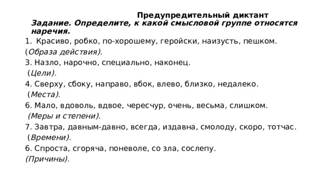  Предупредительный диктант  Задание. Определите, к какой смысловой группе относятся наречия.   Красиво, робко, по-хорошему, геройски, наизусть, пешком. ( Образа действия). 3. Назло, нарочно, специально, наконец.  ( Цели). 4. Сверху, сбоку, направо, вбок, влево, близко, недалеко.  ( Места). 6. Мало, вдоволь, вдвое, чересчур, очень, весьма, слишком.   (Меры и степени). 7. Завтра, давным-давно, всегда, издавна, смолоду, скоро, тотчас.  ( Времени). 6. Спроста, сгоряча, поневоле, со зла, сослепу. (Причины). 
