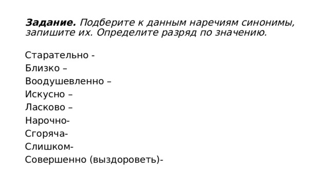 Задание.  Подберите к данным наречиям синонимы, запишите их. Определите разряд по значению. Старательно - Близко –  Воодушевленно –  Искусно –  Ласково – Нарочно- Сгоряча- Слишком- Совершенно (выздороветь)- 