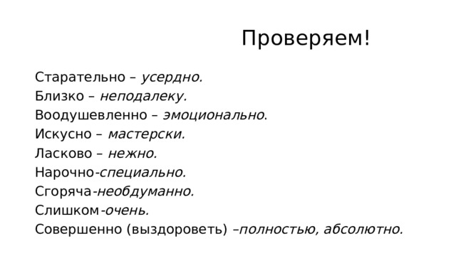  Проверяем! Старательно –  усердно. Близко –  неподалеку. Воодушевленно –  эмоционально . Искусно –  мастерски. Ласково –  нежно. Нарочно -специально. Сгоряча -необдуманно. Слишком -очень. Совершенно (выздороветь) –полностью, абсолютно.  