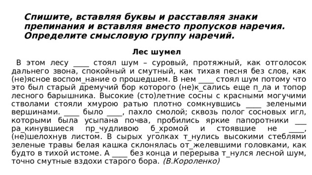 Спишите, вставляя буквы и расставляя знаки препинания и вставляя вместо пропусков наречия. Определите смысловую группу наречий. Лес шумел  В этом лесу ____ стоял шум – суровый, протяжный, как отголосок дальнего звона, спокойный и смутный, как тихая песня без слов, как (не)ясное воспом_нание о прошедшем. В нем ____ стоял шум потому что это был старый дремучий бор которого (не)к_сались еще п_ла и топор лесного барышника. Высокие (сто)летние сосны с красными могучими стволами стояли хмурою ратью плотно сомкнувшись ____ зелеными вершинами. ____ было ____, пахло смолой; сквозь полог сосновых игл, которыми была усыпана почва, пробились яркие папоротники ___ ра_кинувшиеся пр_чудливою б_хромой и стоявшие не ____, (не)шелохнув листом. В сырых уголках т_нулись высокими стеблями зеленые травы белая кашка склонялась от_желевшими головками, как будто в тихой истоме. А ____ без конца и перерыва т_нулся лесной шум, точно смутные вздохи старого бора.  (В.Короленко) 