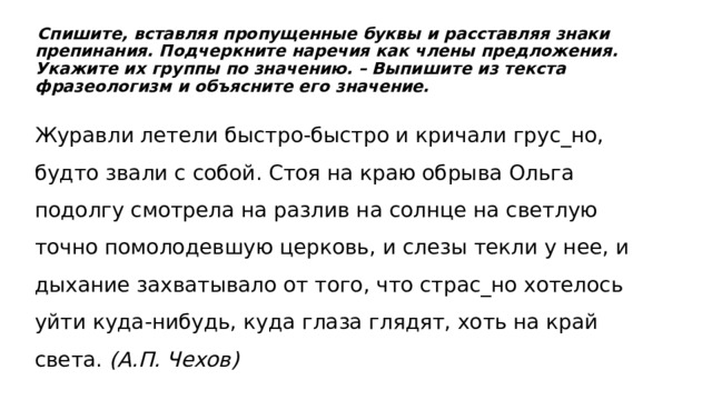   Спишите, вставляя пропущенные буквы и расставляя знаки препинания. Подчеркните наречия как члены предложения. Укажите их группы по значению. – Выпишите из текста фразеологизм и объясните его значение. Журавли летели быстро-быстро и кричали грус_но, будто звали с собой. Стоя на краю обрыва Ольга подолгу смотрела на разлив на солнце на светлую точно помолодевшую церковь, и слезы текли у нее, и дыхание захватывало от того, что страс_но хотелось уйти куда-нибудь, куда глаза глядят, хоть на край света.  (А.П. Чехов) 