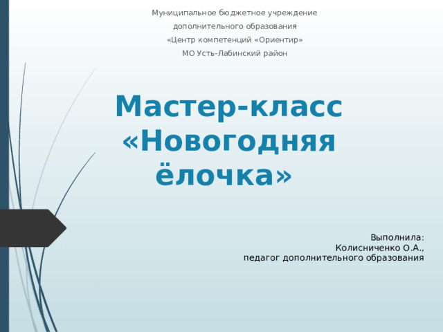 Муниципальное бюджетное учреждение дополнительного образования «Центр компетенций «Ориентир» МО Усть-Лабинский район Мастер-класс  «Новогодняя ёлочка» Выполнила: Колисниченко О.А., педагог дополнительного образования 