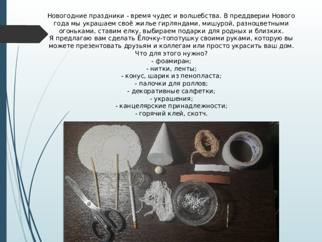 Новогодние праздники - время чудес и волшебства. В преддверии Нового года мы украшаем своё жилье гирляндами, мишурой, разноцветными огоньками, ставим елку, выбираем подарки для родных и близких. Я предлагаю вам сделать Ёлочку-топотушку своими руками, которую вы можете презентовать друзьям и коллегам или просто украсить ваш дом. Что для этого нужно? - фоамиран; - нитки, ленты; - конус, шарик из пенопласта; - палочки для роллов; - декоративные салфетки; - украшения; - канцелярские принадлежности; - горячий клей, скотч. 