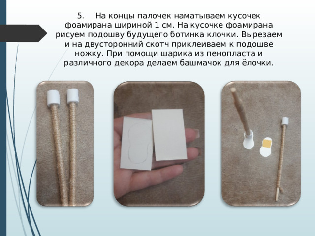 5.  На концы палочек наматываем кусочек фоамирана шириной 1 см. На кусочке фоамирана рисуем подошву будущего ботинка клочки. Вырезаем и на двусторонний скотч приклеиваем к подошве ножку. При помощи шарика из пенопласта и различного декора делаем башмачок для ёлочки. 