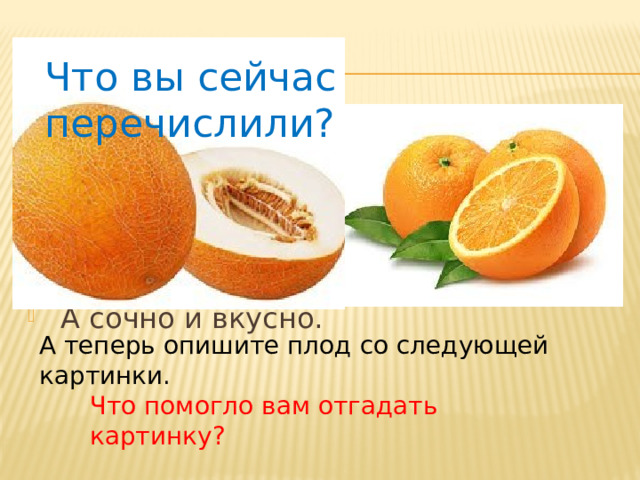ЗАГАДКА Что вы сейчас перечислили? С оранжевой кожей,   На мячик похожий,   Но в центре не пусто,   А сочно и вкусно. А теперь опишите плод со следующей картинки. Что помогло вам отгадать картинку? 