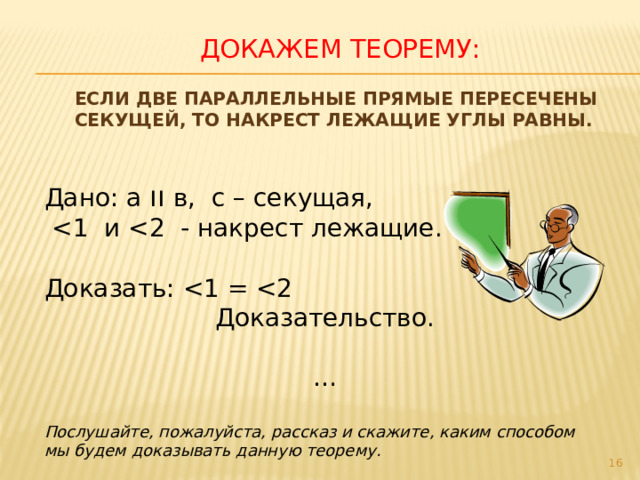 Докажем теорему:  Если две параллельные прямые пересечены секущей, то накрест лежащие углы равны. Дано: а ıı  в, с – секущая,  Доказать: Доказательство. … Послушайте, пожалуйста, рассказ и скажите, каким способом мы будем доказывать данную теорему.  