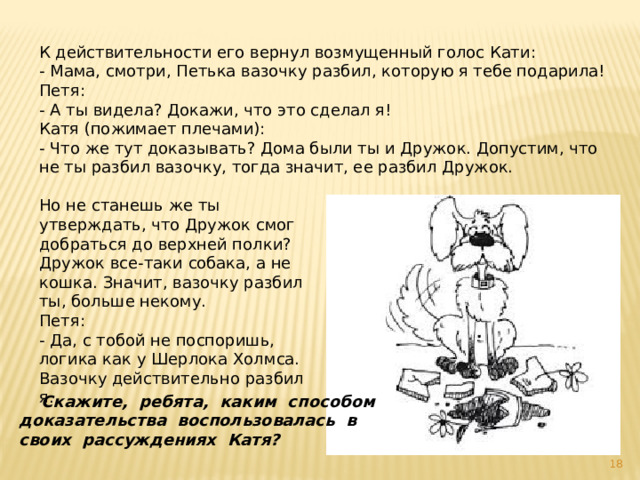 К действительности его вернул возмущенный голос Кати: - Мама, смотри, Петька вазочку разбил, которую я тебе подарила! Петя: - А ты видела? Докажи, что это сделал я! Катя (пожимает плечами): - Что же тут доказывать? Дома были ты и Дружок. Допустим, что не ты разбил вазочку, тогда значит, ее разбил Дружок. Но не станешь же ты утверждать, что Дружок смог добраться до верхней полки? Дружок все-таки собака, а не кошка. Значит, вазочку разбил ты, больше некому. Петя: - Да, с тобой не поспоришь, логика как у Шерлока Холмса. Вазочку действительно разбил я.  Скажите, ребята, каким способом доказательства воспользовалась в своих рассуждениях Катя?   