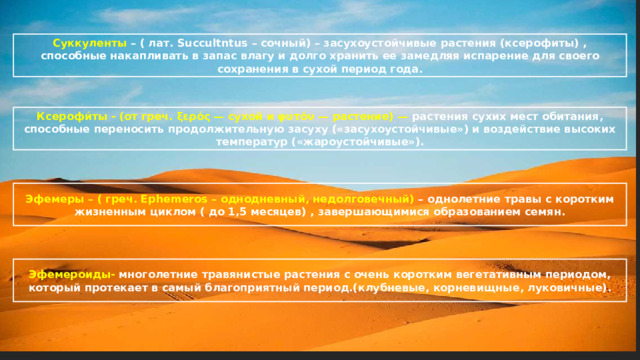 Суккуленты – ( лат. Succultntus – сочный) – засухоустойчивые растения (ксерофиты) , способные накапливать в запас влагу и долго хранить ее замедляя испарение для своего сохранения в сухой период года. Ксерофи́ты - (от греч. ξερός — сухой и φυτόν — растение) — растения сухих мест обитания, способные переносить продолжительную засуху («засухоустойчивые») и воздействие высоких температур («жароустойчивые»). Эфемеры – ( греч. Ephemeros – однодневный, недолговечный) – однолетние травы с коротким жизненным циклом ( до 1,5 месяцев) , завершающимися образованием семян. Эфемероиды- многолетние травянистые растения с очень коротким вегетативным периодом, который протекает в самый благоприятный период.(клубневые, корневищные, луковичные). 