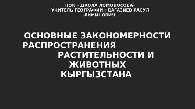 НОК «ШКОЛА ЛОМОНОСОВА» УЧИТЕЛЬ ГЕОГРАФИИ : ДАГАЗИЕВ РАСУЛ ЛИМИНОВИЧ ОСНОВНЫЕ ЗАКОНОМЕРНОСТИ РАСПРОСТРАНЕНИЯ РАСТИТЕЛЬНОСТИ И ЖИВОТНЫХ КЫРГЫЗСТАНА 