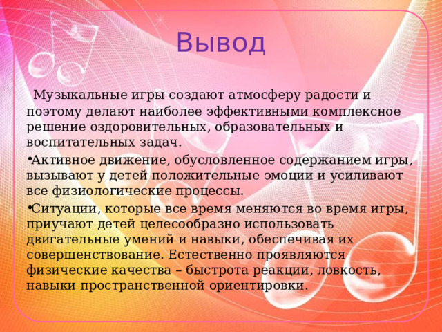 Вывод  Музыкальные игры создают атмосферу радости и поэтому делают наиболее эффективными комплексное решение оздоровительных, образовательных и воспитательных задач. Активное движение, обусловленное содержанием игры, вызывают у детей положительные эмоции и усиливают все физиологические процессы. Ситуации, которые все время меняются во время игры, приучают детей целесообразно использовать двигательные умений и навыки, обеспечивая их совершенствование. Естественно проявляются физические качества – быстрота реакции, ловкость, навыки пространственной ориентировки. 