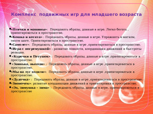 Комплекс подвижных игр для младшего возраста   «Птички и машины» : Передавать образы, данные в игре. Легко бегать , ориентироваться в пространстве. «Кошка и котята» : Передавать образы, данные в игре. Упражнять в мягком, тихом шаге. Ориентироваться в пространстве. «Самолет» : Передавать образы, данные в игре ,ориентироваться в пространстве. «Игра с погремушкой» : развитие ловкости, координации движений и быстроты реакции.  «Курочки и Петушок» : Передавать образы, данные в игре ,ориентироваться в пространстве.  «Заинька, выходи» : Передавать образы, данные в игре ,ориентироваться в пространстве. «Мы на луг ходили» : Передавать образы, данные в игре ,ориентироваться в пространстве.  «Дудочка » : Передавать образы, данные в игре ,ориентироваться в пространстве. « Звоночек» : развитие координации движений и ориентировки в пространстве.  «Эх, зимушка – зима» : Передавать образы, данные в игре, ориентироваться в пространстве 