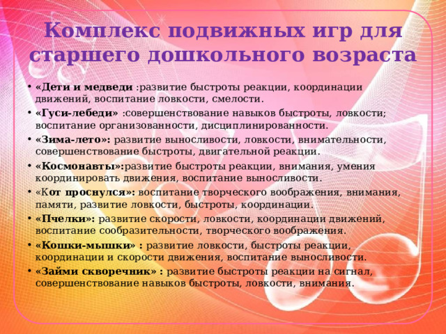 Комплекс подвижных игр для старшего дошкольного возраста «Дети и медведи :развитие быстроты реакции, координации движений, воспитание ловкости, смелости. «Гуси-лебеди» :совершенствование навыков быстроты, ловкости; воспитание организованности, дисциплинированности. «Зима-лето»:  развитие выносливости, ловкости, внимательности, совершенствование быстроты, двигательной реакции. «Космонавты»: развитие быстроты реакции, внимания, умения координировать движения, воспитание выносливости. «К от проснулся»:  воспитание творческого воображения, внимания, памяти, развитие ловкости, быстроты, координации. «Пчелки»:  развитие скорости, ловкости, координации движений, воспитание сообразительности, творческого воображения. «Кошки-мышки» :  развитие ловкости, быстроты реакции, координации и скорости движения, воспитание выносливости. «Займи скворечник» :  развитие быстроты реакции на сигнал, совершенствование навыков быстроты, ловкости, внимания. 