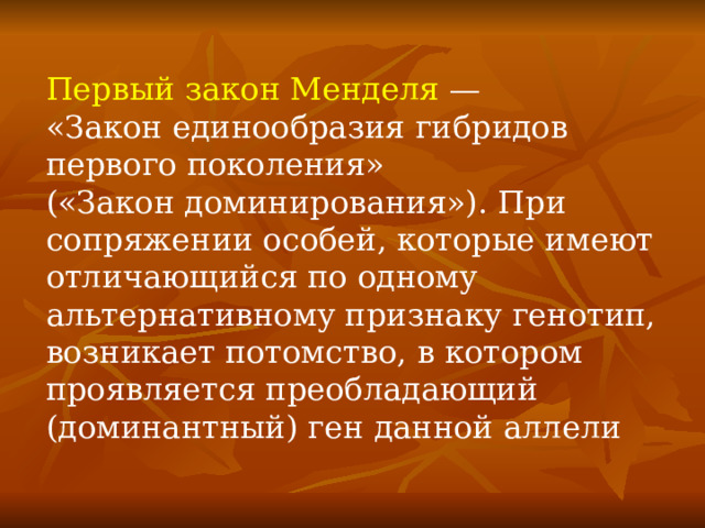  Первый закон Менделя  — «Закон единообразия гибридов первого поколения» («Закон доминирования»). При сопряжении особей, которые имеют отличающийся по одному альтернативному признаку генотип, возникает потомство, в котором проявляется преобладающий (доминантный) ген данной аллели 