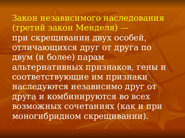 Закон независимого наследования (третий закон Менделя) — при скрещивании двух особей, отличающихся друг от друга по двум (и более) парам альтернативных признаков, гены и соответствующие им признаки наследуются независимо друг от друга и комбинируются во всех возможных сочетаниях (как и при моногибридном скрещивании). 