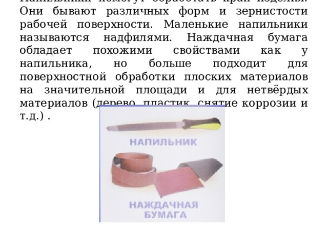 Напильники помогут обработать край изделия. Они бывают различных форм и зернистости рабочей поверхности. Маленькие напильники называются надфилями. Наждачная бумага обладает похожими свойствами как у напильника, но больше подходит для поверхностной обработки плоских материалов на значительной площади и для нетвёрдых материалов (дерево, пластик, снятие коррозии и т.д.) . 