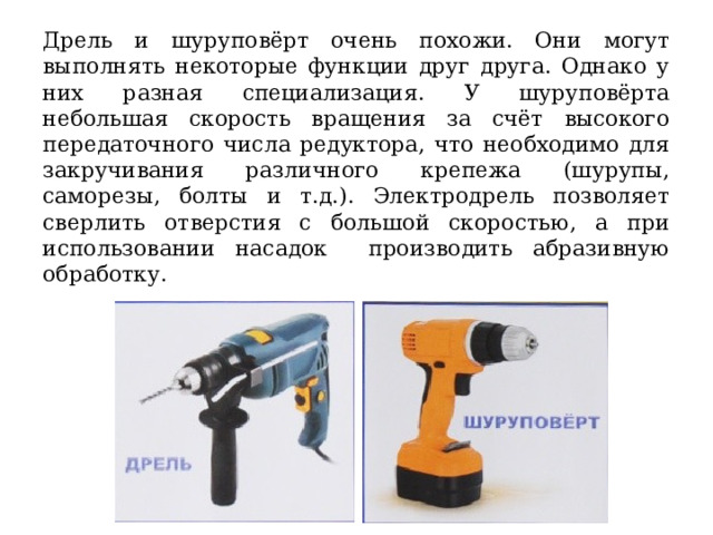 Дрель и шуруповёрт очень похожи. Они могут выполнять некоторые функции друг друга. Однако у них разная специализация. У шуруповёрта небольшая скорость вращения за счёт высокого передаточного числа редуктора, что необходимо для закручивания различного крепежа (шурупы, саморезы, болты и т.д.). Электродрель позволяет сверлить отверстия с большой скоростью, а при использовании насадок производить абразивную обработку. 