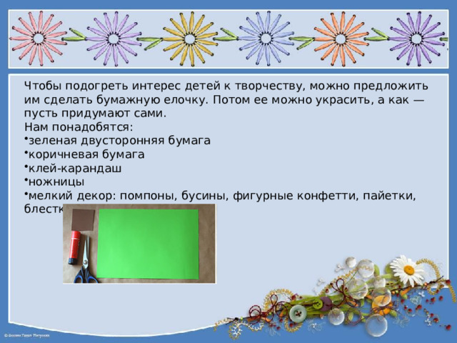 Чтобы подогреть интерес детей к творчеству, можно предложить им сделать бумажную елочку. Потом ее можно украсить, а как — пусть придумают сами. Нам понадобятся: зеленая двусторонняя бумага коричневая бумага клей-карандаш ножницы мелкий декор: помпоны, бусины, фигурные конфетти, пайетки, блестки 