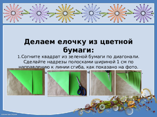 Делаем елочку из цветной бумаги:  1. Согните квадрат из зеленой бумаги по диагонали. Сделайте надрезы полосками шириной 1 см по направлению к линии сгиба, как показано на фото. Сверху оставьте неразрезанным расстояние в 1–1,5 см.      