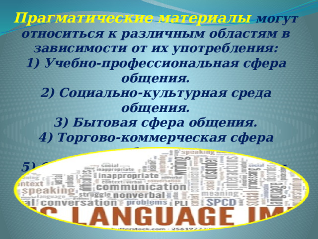 Прагматические материалы могут относиться к различным областям в зависимости от их употребления: 1) Учебно-профессиональная сфера общения. 2) Социально-культурная среда общения. 3) Бытовая сфера общения. 4) Торгово-коммерческая сфера общения. 5) Семейно-бытовая сфера общения. 6) Спортивно-оздоровительная сфера общения. 