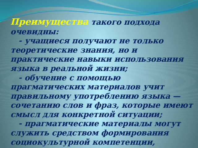 Преимущества такого подхода очевидны:  - учащиеся получают не только теоретические знания, но и практические навыки использования языка в реальной жизни;  - обучение с помощью прагматических материалов учит правильному употреблению языка — сочетанию слов и фраз, которые имеют смысл для конкретной ситуации;  - прагматические материалы могут служить средством формирования социокультурной компетенции, поскольку часто содержат фоновую лексику, а также представления о культуре, традициях и обычаях. 