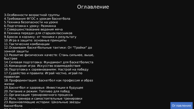 Оглавление 3.Особенности возрастной группы 4.Требования ФГОС к урокам баскетбола 5.Техника безопасности на уроке 6.Подготовка к уроку: Разминка 7.Совершенствование ведения мяча 8.Техника передач для старшеклассников 9.Бросок в корзину: от техники к результату 10.Игра в защите: основные принципы 11.Тактические комбинации 12.Осваиваем баскетбольные тактики: От 