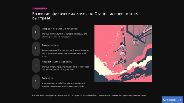  ФИЗПОДГОТОВКА Развитие физических качеств: Стань сильнее, выше, быстрее! Скоростно-силовые качества 1 Улучшение прыгучести, ускорения и силы для доминирования на площадке. Выносливость 2 Развитие игровой и специальной выносливости для сохранения энергии на протяжении всей игры. Координация и ловкость 3 Улучшение реакции, маневренности и контроля над телом для точных движений. Гибкость 4 Упражнения на гибкость как профилактика травм и повышение амплитуды движений. Регулярные тренировки – залог вашего прогресса! Не забывайте о разминке и заминке для предотвращения травм. Оглавление 