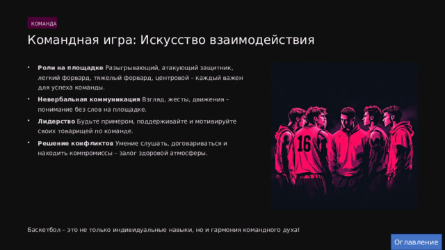  КОМАНДА Командная игра: Искусство взаимодействия Роли на площадке Разыгрывающий, атакующий защитник, легкий форвард, тяжелый форвард, центровой – каждый важен для успеха команды. Невербальная коммуникация Взгляд, жесты, движения – понимание без слов на площадке. Лидерство Будьте примером, поддерживайте и мотивируйте своих товарищей по команде. Решение конфликтов Умение слушать, договариваться и находить компромиссы – залог здоровой атмосферы. Баскетбол – это не только индивидуальные навыки, но и гармония командного духа! Оглавление 