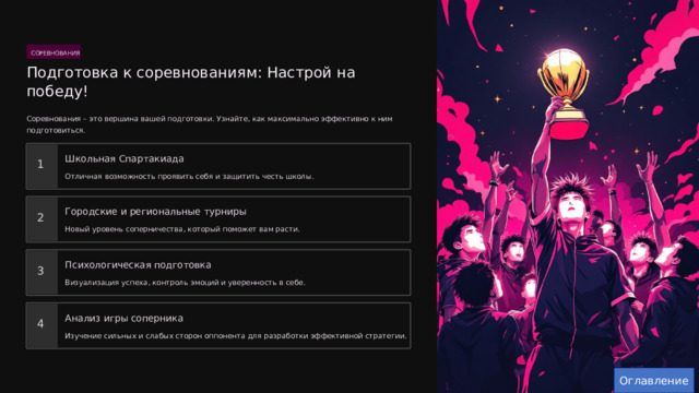  СОРЕВНОВАНИЯ Подготовка к соревнованиям: Настрой на победу! Соревнования – это вершина вашей подготовки. Узнайте, как максимально эффективно к ним подготовиться. Школьная Спартакиада 1 Отличная возможность проявить себя и защитить честь школы. Городские и региональные турниры 2 Новый уровень соперничества, который поможет вам расти. Психологическая подготовка 3 Визуализация успеха, контроль эмоций и уверенность в себе. Анализ игры соперника 4 Изучение сильных и слабых сторон оппонента для разработки эффективной стратегии. Оглавление 