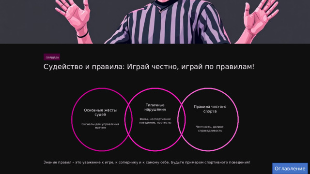  ПРАВИЛА Судейство и правила: Играй честно, играй по правилам! Типичные нарушения Правила чистого спорта Основные жесты судей Фолы, неспортивное поведение, протесты Сигналы для управления матчем Честность, допинг, справедливость Знание правил – это уважение к игре, к сопернику и к самому себе. Будьте примером спортивного поведения! Оглавление 