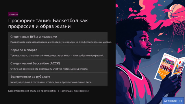  КАРЬЕРА Профориентация: Баскетбол как профессия и образ жизни Спортивные ВУЗы и колледжи Продолжите свое образование и спортивную карьеру на профессиональном уровне. Карьера в спорте Тренер, судья, спортивный менеджер, журналист – многообразие профессий. Студенческий баскетбол (АССК) Отличная возможность совмещать учебу и любимый вид спорта. Возможности за рубежом Международные программы, стипендии и профессиональные лиги. Баскетбол может стать не просто хобби, а настоящим призванием! Оглавление 