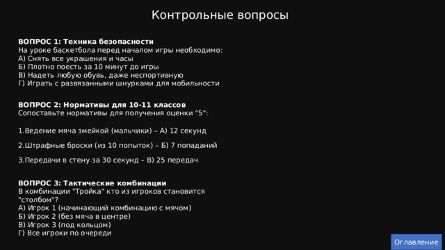 Контрольные вопросы ВОПРОС 1: Техника безопасности  На уроке баскетбола перед началом игры необходимо:  А) Снять все украшения и часы  Б) Плотно поесть за 10 минут до игры  В) Надеть любую обувь, даже неспортивную  Г) Играть с развязанными шнурками для мобильности   ВОПРОС 2: Нормативы для 10-11 классов  Сопоставьте нормативы для получения оценки 