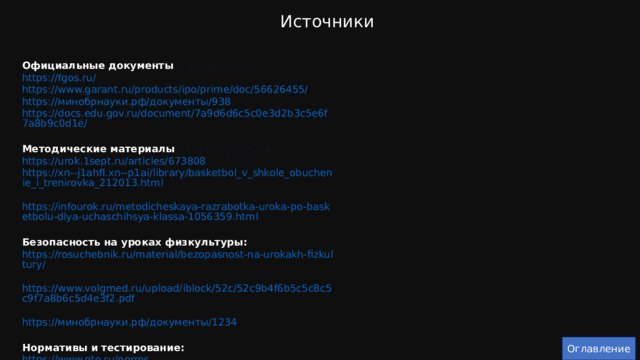 Источники Официальные документы и стандарты:  https://fgos.ru/  https://www.garant.ru/products/ipo/prime/doc/56626455/  https://минобрнауки.рф/документы/938  https://docs.edu.gov.ru/document/7a9d6d6c5c0e3d2b3c5e6f7a8b9c0d1e/ Методические материалы по физкультуре:  https://urok.1sept.ru/articles/673808  https://xn--j1ahfl.xn--p1ai/library/basketbol_v_shkole_obuchenie_i_trenirovka_212013.html  https://infourok.ru/metodicheskaya-razrabotka-uroka-po-basketbolu-dlya-uchaschihsya-klassa-1056359.html Безопасность на уроках физкультуры:  https://rosuchebnik.ru/material/bezopasnost-na-urokakh-fizkultury/  https://www.volgmed.ru/upload/iblock/52c/52c9b4f6b5c5c8c5c9f7a8b6c5d4e3f2.pdf  https://минобрнауки.рф/документы/1234 Нормативы и тестирование:  https://www.gto.ru/norms  https://www.minsport.gov.ru/sport/physical-culture/42/2863/  https://docs.edu.gov.ru/document/1234567890/ Оглавление 