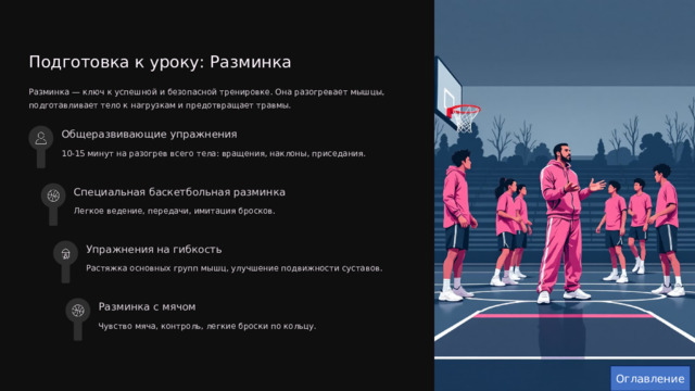  Подготовка к уроку: Разминка Разминка — ключ к успешной и безопасной тренировке. Она разогревает мышцы, подготавливает тело к нагрузкам и предотвращает травмы. Общеразвивающие упражнения 10-15 минут на разогрев всего тела: вращения, наклоны, приседания. Специальная баскетбольная разминка Легкое ведение, передачи, имитация бросков. Упражнения на гибкость Растяжка основных групп мышц, улучшение подвижности суставов. Разминка с мячом Чувство мяча, контроль, легкие броски по кольцу. Оглавление 