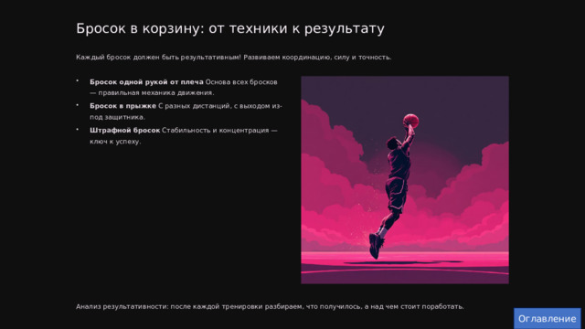  Бросок в корзину: от техники к результату Каждый бросок должен быть результативным! Развиваем координацию, силу и точность. Бросок одной рукой от плеча Основа всех бросков — правильная механика движения. Бросок в прыжке С разных дистанций, с выходом из-под защитника. Штрафной бросок Стабильность и концентрация — ключ к успеху. Анализ результативности: после каждой тренировки разбираем, что получилось, а над чем стоит поработать. Оглавление 